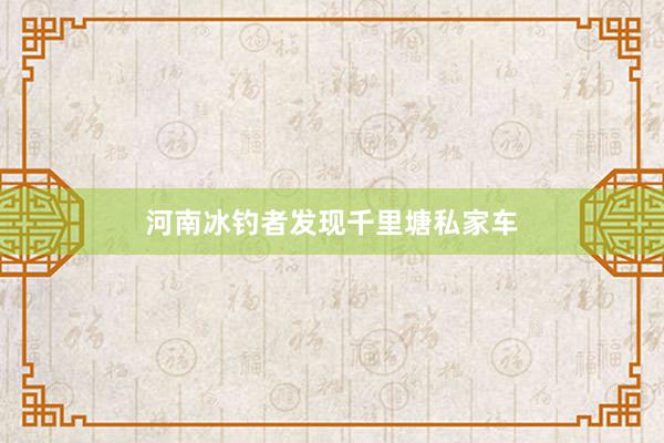 河南冰钓者发现千里塘私家车